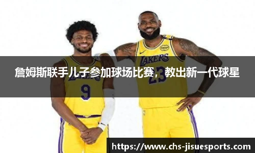 詹姆斯联手儿子参加球场比赛，教出新一代球星