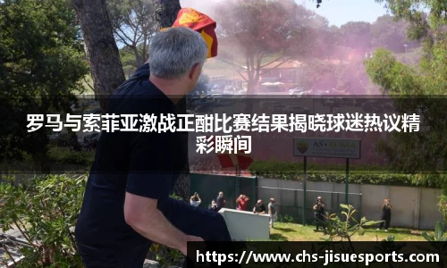 罗马与索菲亚激战正酣比赛结果揭晓球迷热议精彩瞬间